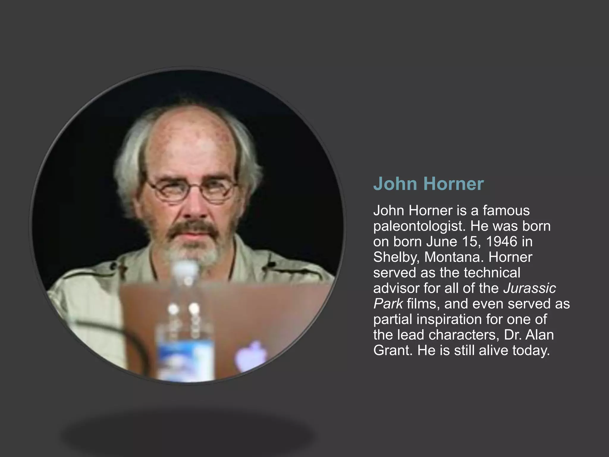 John Horner
John Horner is a famous
paleontologist. He was born
on born June 15, 1946 in
Shelby, Montana. Horner
served as the technical
advisor for all of the Jurassic
Park films, and even served as
partial inspiration for one of
the lead characters, Dr. Alan
Grant. He is still alive today.
 