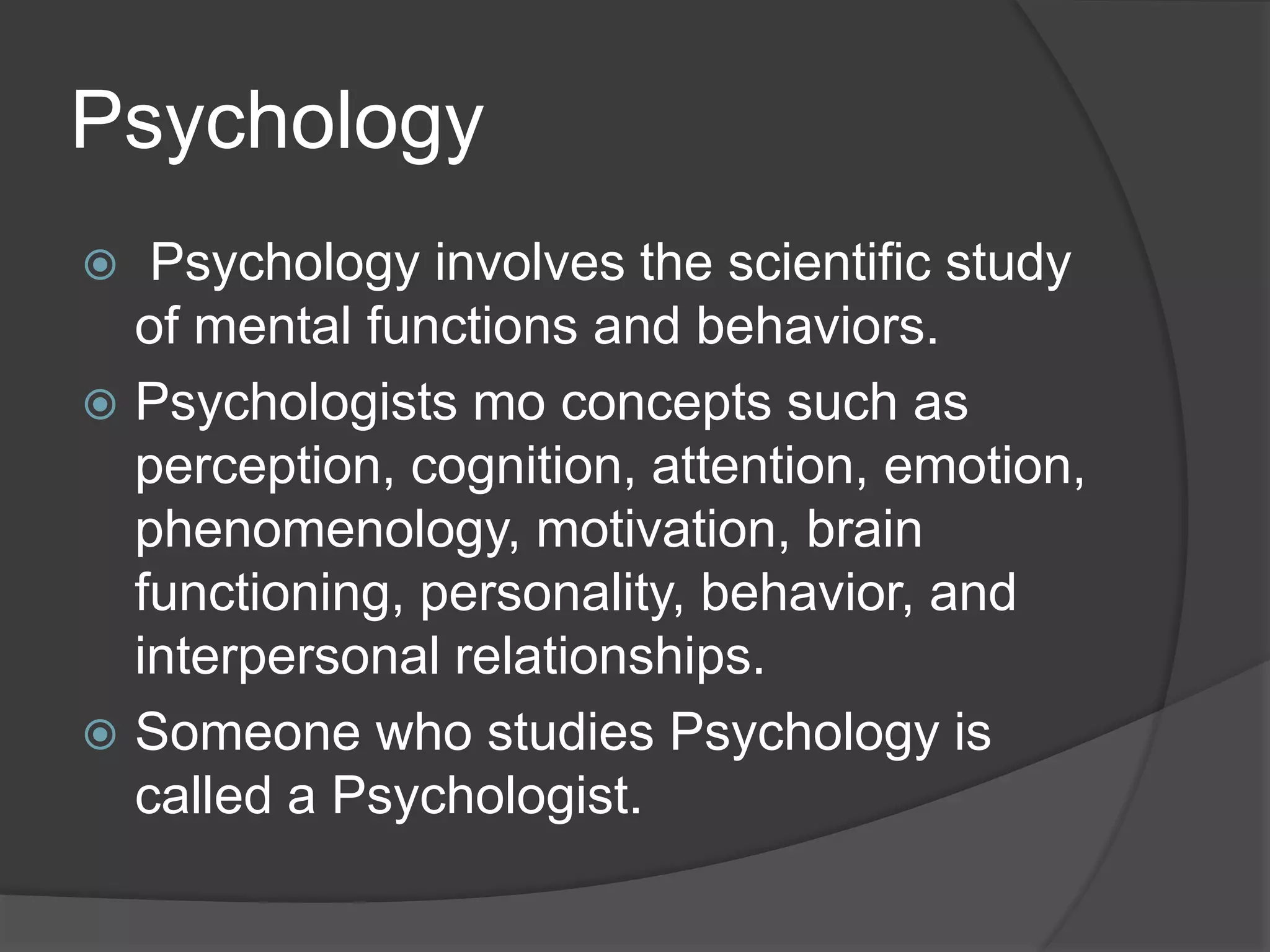 Psychology
 Psychology involves the scientific study
of mental functions and behaviors.
 Psychologists mo concepts such as
perception, cognition, attention, emotion,
phenomenology, motivation, brain
functioning, personality, behavior, and
interpersonal relationships.
 Someone who studies Psychology is
called a Psychologist.
 