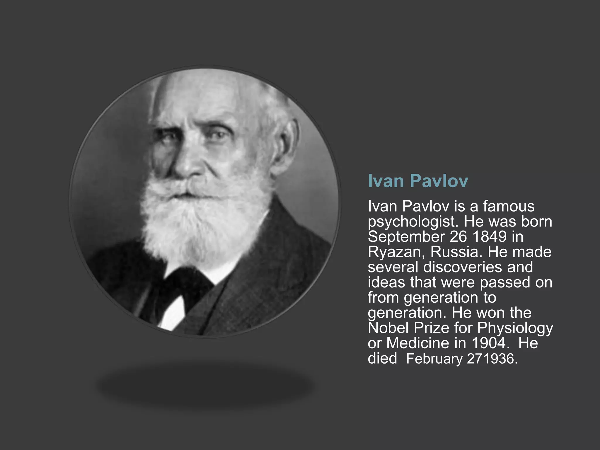 Ivan Pavlov
Ivan Pavlov is a famous
psychologist. He was born
September 26 1849 in
Ryazan, Russia. He made
several discoveries and
ideas that were passed on
from generation to
generation. He won the
Nobel Prize for Physiology
or Medicine in 1904. He
died February 271936.
 