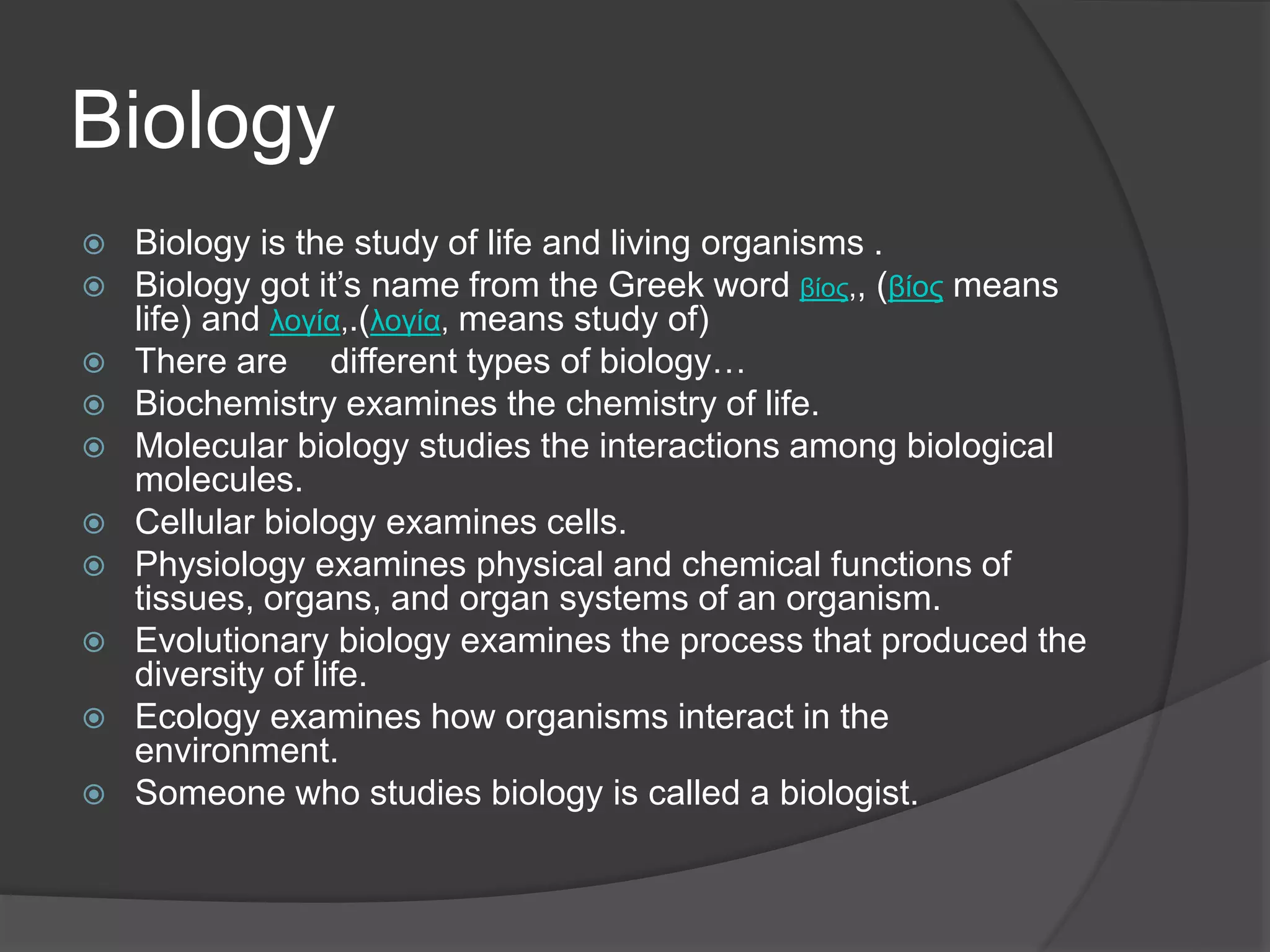Biology
 Biology is the study of life and living organisms .
 Biology got it’s name from the Greek word βίος,, (βίος means
life) and λογία,.(λογία, means study of)
 There are different types of biology…
 Biochemistry examines the chemistry of life.
 Molecular biology studies the interactions among biological
molecules.
 Cellular biology examines cells.
 Physiology examines physical and chemical functions of
tissues, organs, and organ systems of an organism.
 Evolutionary biology examines the process that produced the
diversity of life.
 Ecology examines how organisms interact in the
environment.
 Someone who studies biology is called a biologist.
 
