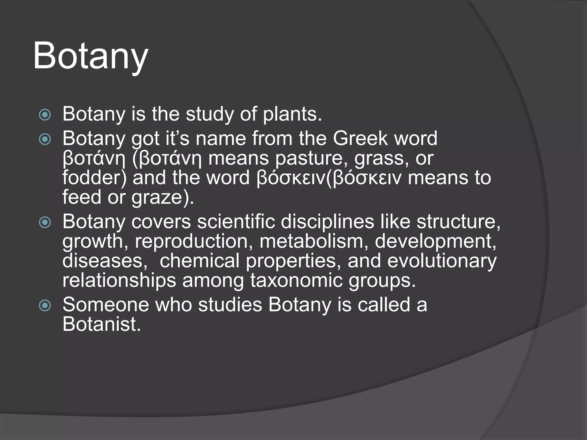 Botany
 Botany is the study of plants.
 Botany got it’s name from the Greek word
βοτάνη (βοτάνη means pasture, grass, or
fodder) and the word βόσκειν(βόσκειν means to
feed or graze).
 Botany covers scientific disciplines like structure,
growth, reproduction, metabolism, development,
diseases, chemical properties, and evolutionary
relationships among taxonomic groups.
 Someone who studies Botany is called a
Botanist.
 