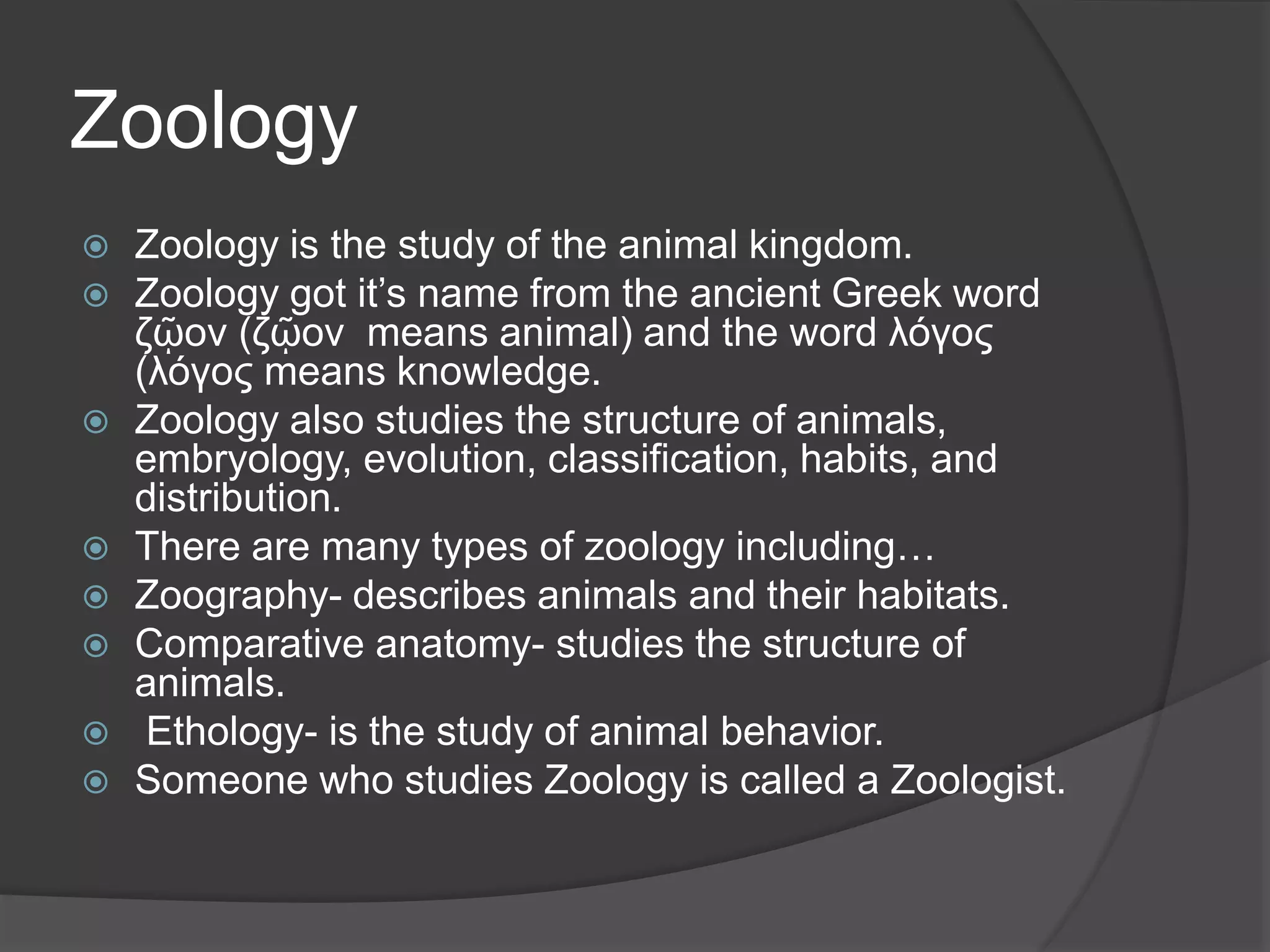 Zoology
 Zoology is the study of the animal kingdom.
 Zoology got it’s name from the ancient Greek word
ζῷον (ζῷον means animal) and the word λόγος
(λόγος means knowledge.
 Zoology also studies the structure of animals,
embryology, evolution, classification, habits, and
distribution.
 There are many types of zoology including…
 Zoography- describes animals and their habitats.
 Comparative anatomy- studies the structure of
animals.
 Ethology- is the study of animal behavior.
 Someone who studies Zoology is called a Zoologist.
 
