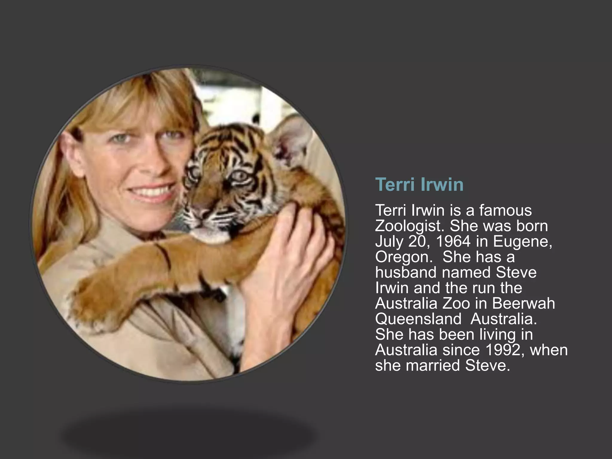 Terri Irwin
Terri Irwin is a famous
Zoologist. She was born
July 20, 1964 in Eugene,
Oregon. She has a
husband named Steve
Irwin and the run the
Australia Zoo in Beerwah
Queensland Australia.
She has been living in
Australia since 1992, when
she married Steve.
 