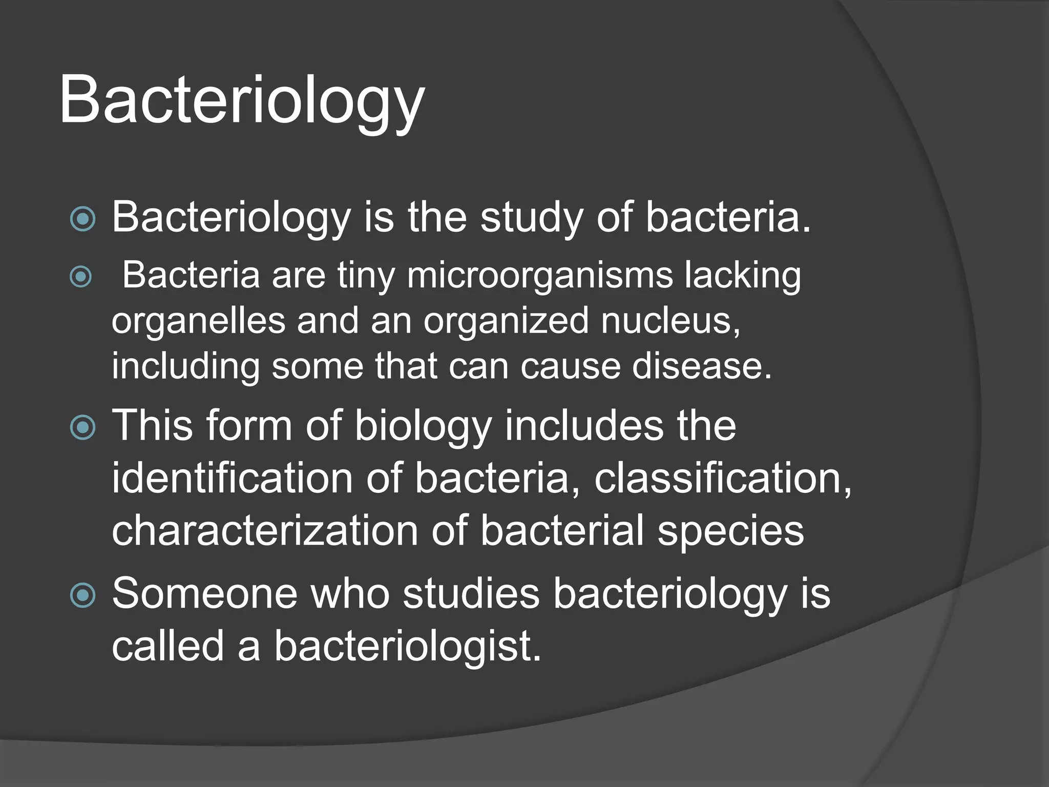 Bacteriology
 Bacteriology is the study of bacteria.
 Bacteria are tiny microorganisms lacking
organelles and an organized nucleus,
including some that can cause disease.
 This form of biology includes the
identification of bacteria, classification,
characterization of bacterial species
 Someone who studies bacteriology is
called a bacteriologist.
 