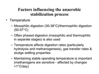 Factors influencing the anaerobic
stabilization process
• Temperature
– Mesophilic digestion (30-38°C)/thermophilic digestion
(50-57°C)
– Often phased digestion (mesophilic and thermophilic
in separate stages) is also used
– Temperature affects digestion rates (particularly
hydrolysis and methanogenesis), gas transfer rates &
sludge settling properties
– Maintaining stable operating temperature is important
(methanogens are sensitive - affected by changes
>1°C/day)
 