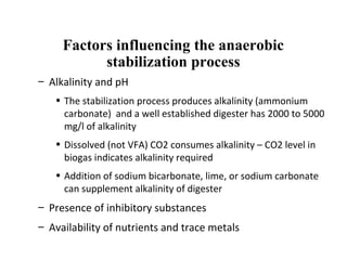 Factors influencing the anaerobic
stabilization process
– Alkalinity and pH
• The stabilization process produces alkalinity (ammonium
carbonate) and a well established digester has 2000 to 5000
mg/l of alkalinity
• Dissolved (not VFA) CO2 consumes alkalinity – CO2 level in
biogas indicates alkalinity required
• Addition of sodium bicarbonate, lime, or sodium carbonate
can supplement alkalinity of digester
– Presence of inhibitory substances
– Availability of nutrients and trace metals
 