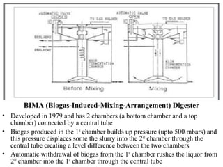 BIMA (Biogas-Induced-Mixing-Arrangement) Digester
• Developed in 1979 and has 2 chambers (a bottom chamber and a top
chamber) connected by a central tube
• Biogas produced in the 1st
chamber builds up pressure (upto 500 mbars) and
this pressure displaces some the slurry into the 2nd
chamber through the
central tube creating a level difference between the two chambers
• Automatic withdrawal of biogas from the 1st
chamber rushes the liquor from
2nd
chamber into the 1st
chamber through the central tube
 