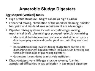 Egg shaped (vertical) tanks
• High profile structure - height can be as high as 40 m
• Enhanced mixing, elimination of the need for cleaning, smaller
foot print and less land area requirement are advantages
• Digester mixing systems include unconfined gas mixing,
mechanical draft tube mixing or pumped recirculation mixing
– Mechanical draft-tube mixers can be operated either an up or a
down-pumping mode and can be good for controlling scum and
foam
– Recirculation mixing involves taking sludge from bottom and
discharging near gas-liquid interface (helps in scum breaking and
foam control in case of gas mixing digesters)
– Gas mixing is considered as relatively inefficient
• Disadvantages: very little gas storage volume; foaming
associated difficulties in gas collection in gas-mixed digesters
Anaerobic Sludge Digesters
 