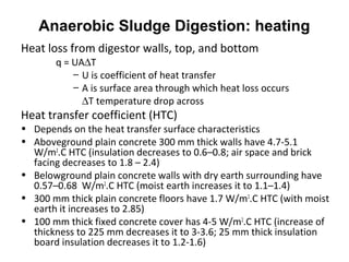 Heat loss from digestor walls, top, and bottom
q = UA∆T
– U is coefficient of heat transfer
– A is surface area through which heat loss occurs
∆T temperature drop across
Heat transfer coefficient (HTC)
• Depends on the heat transfer surface characteristics
• Aboveground plain concrete 300 mm thick walls have 4.7-5.1
W/m2
.C HTC (insulation decreases to 0.6–0.8; air space and brick
facing decreases to 1.8 – 2.4)
• Belowground plain concrete walls with dry earth surrounding have
0.57–0.68 W/m2
.C HTC (moist earth increases it to 1.1–1.4)
• 300 mm thick plain concrete floors have 1.7 W/m2
.C HTC (with moist
earth it increases to 2.85)
• 100 mm thick fixed concrete cover has 4-5 W/m2
.C HTC (increase of
thickness to 225 mm decreases it to 3-3.6; 25 mm thick insulation
board insulation decreases it to 1.2-1.6)
Anaerobic Sludge Digestion: heating
 