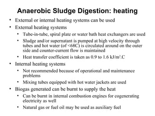 • External or internal heating systems can be used
• External heating systems
• Tube-in-tube, spiral plate or water bath heat exchangers are used
• Sludge and/or supernatant is pumped at high velocity through
tubes and hot water (of <68C) is circulated around on the outer
side and counter-current flow is maintained
• Heat transfer coefficient is taken as 0.9 to 1.6 kJ/m2
.C
• Internal heating systems
• Not recommended because of operational and maintenance
problems
• Mixing tubes equipped with hot water jackets are used
• Biogas generated can be burnt to supply the heat
• Can be burnt in internal combustion engines for cogenerating
electricity as well
• Natural gas or fuel oil may be used as auxiliary fuel
Anaerobic Sludge Digestion: heating
 
