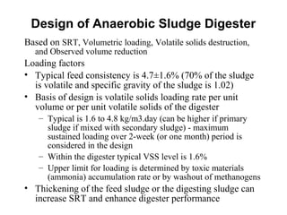 Based on SRT, Volumetric loading, Volatile solids destruction,
and Observed volume reduction
Loading factors
• Typical feed consistency is 4.7±1.6% (70% of the sludge
is volatile and specific gravity of the sludge is 1.02)
• Basis of design is volatile solids loading rate per unit
volume or per unit volatile solids of the digester
– Typical is 1.6 to 4.8 kg/m3.day (can be higher if primary
sludge if mixed with secondary sludge) - maximum
sustained loading over 2-week (or one month) period is
considered in the design
– Within the digester typical VSS level is 1.6%
– Upper limit for loading is determined by toxic materials
(ammonia) accumulation rate or by washout of methanogens
• Thickening of the feed sludge or the digesting sludge can
increase SRT and enhance digester performance
Design of Anaerobic Sludge Digester
 