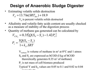 • Estimating volatile solids destruction
Vd is percent volatile solids destructed
• Alkalinity and volatile fatty acids content are usually checked
as a measure of stability of the digestion process
• Quantity of methane gas generated can be calculated by
Vmethane is volume of methane in m3
at 0°C and 1 atmos
S0 and Se are expressed as bCOD (I kg of bCOD
theoretically generates 0.35 m3
of methane)
Px is net mass of cell biomass produced
Typical Y and kd values are 0.05 to 0.1 and 0.02 to 0.04
Design of Anaerobic Sludge Digester
9.18)ln(7.13 += desd SRTV
[ ]xeCH PSSQV 42.1)(35.0 04
−−=
SRTk
SSYQ
P
d
e
x
.1
)( 0
+
−
=
 