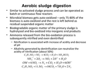 • Similar to activated sludge process and can be operated as
batch or continuous flow reactors
• Microbial biomass gets auto-oxidized – only 75-80% of the
biomass is auto-oxidized and the rest is left behind as
residual suspended organic matter
• Biodegradable organic matter of the primary sludge is
hydrolyzed and bio-oxidized into inorganic end products
• Ammonia released from the bio-oxidation process is
subsequently nitrified and even denitrified
– Nitrification is associated with increase of acidity and decrease
of pH
– Alkalinity generated by denitrification can neutralize the
acidity of nitrification (about 50%)
34222275 45 HCONHOHCOONOHC ++→+
OHHNOONH 2324 22 ++→+ ++
−
+++→+ OHOHCONNOOM 66 2223
2222275 27105.11 NOHCOONOHC ++→+
Aerobic sludge digestion
 
