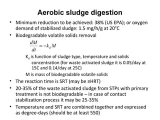 • Minimum reduction to be achieved: 38% (US EPA); or oxygen
demand of stabilized sludge: 1.5 mg/h/g at 20°C
• Biodegradable volatile solids removal
Kd is function of sludge type, temperature and solids
concentration (for waste activated sludge it is 0.05/day at
15C and 0.14/day at 25C)
M is mass of biodegradable volatile solids
• The reaction time is SRT (may be ≥HRT)
• 20-35% of the waste activated sludge from STPs with primary
treatment is not biodegradable – in case of contact
stabilization process it may be 25-35%
• Temperature and SRT are combined together and expressed
as degree-days (should be at least 550)
Mk
dt
dM
d−=
Aerobic sludge digestion
 