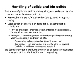 Treatment of primary and secondary sludges (also known as bio-
solids) is mostly concerned with
• Removal of moisture/water by thickening, dewatering and
drying
• Stabilization of putrifiable/ degradable/ decomposable
constituents
– Physico-chemical – chemical treatment (alkaline stabilization),
incineration, heat treatment, etc.
– Biological – aerobic digestion, anaerobic digestion; composting,
vermi-composting, land farming, etc.
– Only aerobic and anaerobic digestion will be covered
– Composting, vermi-composting and land farming not covered
(included in solid waste management paper!)
Bio-solids are organic products and can be beneficially used after
processes such as stabilization and composting
Handling of solids and bio-solids
 