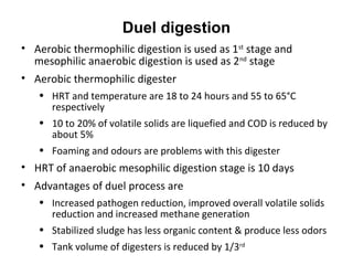 • Aerobic thermophilic digestion is used as 1st
stage and
mesophilic anaerobic digestion is used as 2nd
stage
• Aerobic thermophilic digester
• HRT and temperature are 18 to 24 hours and 55 to 65°C
respectively
• 10 to 20% of volatile solids are liquefied and COD is reduced by
about 5%
• Foaming and odours are problems with this digester
• HRT of anaerobic mesophilic digestion stage is 10 days
• Advantages of duel process are
• Increased pathogen reduction, improved overall volatile solids
reduction and increased methane generation
• Stabilized sludge has less organic content & produce less odors
• Tank volume of digesters is reduced by 1/3rd
Duel digestion
 