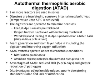 • 2 or more reactors are used in series
• Digesters are insulated to conserve internal metabolic heat
(temperature upto 55°C is achieved)
• The digesters are operated to minimize heat loss
– Feed sludge is usually pre-thickened
– Oxygen transfer is achieved without loosing much heat
– Withdrawal and feeding of sludge is performed on a batch basis
(daily an hour or less time)
• Foam generation and foam layer helps in insulating the
digester and improving oxygen utilization
• ATAD systems operate under microaerobic conditions
• Nitrification do not occur
• Ammonia release increases alkalinity and rises pH to 8-9
• Advantages of ATAD: reduced HRT (5 or 6 days) and greater
reduction of pathogens
• Disadvantages: objectionable odours, poorly dewatering
Autothermal thermophilic aerobic
digestion (ATAD)
 