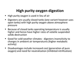 • High purity oxygen is used in lieu of air
• Digesters are usually closed tanks (one variant however uses
open tanks) with high purity oxygen above atmosphere
pressure
• Because of closed tanks operating temperature is usually
higher and hence have higher rates of volatile suspended
solids destruction
• Good for cold weather climates - digesters insensitivity to
changes in ambient air temperatures (higher metabolic
activity)
• Disadvantages include increased cost (generation of pure
oxygen) and need for neutralization (inhibited nitrification)
High purity oxygen digestion
 