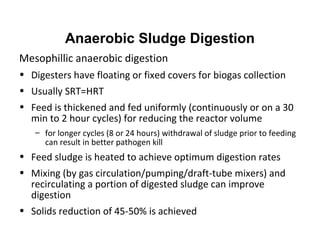 Mesophillic anaerobic digestion
• Digesters have floating or fixed covers for biogas collection
• Usually SRT=HRT
• Feed is thickened and fed uniformly (continuously or on a 30
min to 2 hour cycles) for reducing the reactor volume
– for longer cycles (8 or 24 hours) withdrawal of sludge prior to feeding
can result in better pathogen kill
• Feed sludge is heated to achieve optimum digestion rates
• Mixing (by gas circulation/pumping/draft-tube mixers) and
recirculating a portion of digested sludge can improve
digestion
• Solids reduction of 45-50% is achieved
Anaerobic Sludge Digestion
 