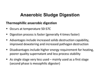 Thermophillic anaerobic digestion
• Occurs at temperature 50-57C
• Digestion process is faster (generally 4 times faster)
• Advantages include increased solids destruction capability,
improved dewatering and increased pathogen destruction
• Disadvantages include higher energy requirement for heating,
poorer quality supernatant and less process stability
• As single stage very less used – mainly used as a first stage
(second phase is mesophilic digester)
Anaerobic Sludge Digestion
 