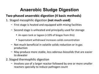 Two-phased anaerobic digestion (4 basic methods)
1. Staged mesophilic digestion (not much used):
– First stage is heated and equipped with mixing facilities
– Second stage is unheated and principally used for storage
• An open tank or lagoon (<10% of biogas from this)
• Supernatant withdrawal increases solids concentration
– Not much beneficial in volatile solids reduction or in gas
production
– May produce more stable, less odorous biosolids that are easier
to dewater
2. Staged thermophilic digestion
– Involves use of a larger reactor followed by one or more smaller
reactors specially to reduce pathogen count
Anaerobic Sludge Digestion
 