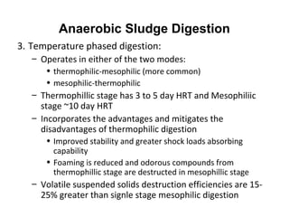 3. Temperature phased digestion:
– Operates in either of the two modes:
• thermophilic-mesophilic (more common)
• mesophilic-thermophilic
– Thermophillic stage has 3 to 5 day HRT and Mesophiliic
stage ~10 day HRT
– Incorporates the advantages and mitigates the
disadvantages of thermophilic digestion
• Improved stability and greater shock loads absorbing
capability
• Foaming is reduced and odorous compounds from
thermophillic stage are destructed in mesophillic stage
– Volatile suspended solids destruction efficiencies are 15-
25% greater than signle stage mesophilic digestion
Anaerobic Sludge Digestion
 