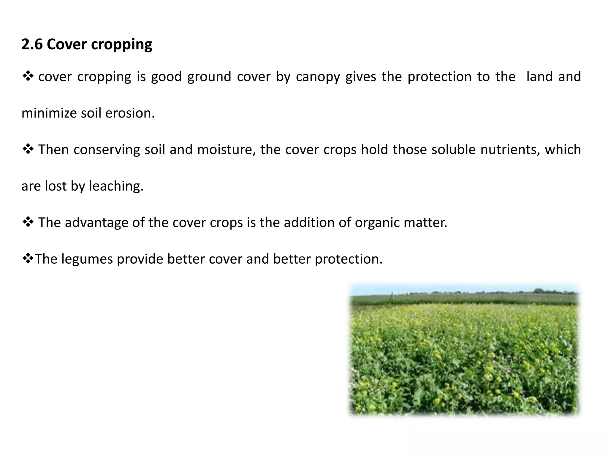 2.6 Cover cropping
 cover cropping is good ground cover by canopy gives the protection to the land and
minimize soil erosion.
 Then conserving soil and moisture, the cover crops hold those soluble nutrients, which
are lost by leaching.
 The advantage of the cover crops is the addition of organic matter.
The legumes provide better cover and better protection.
 