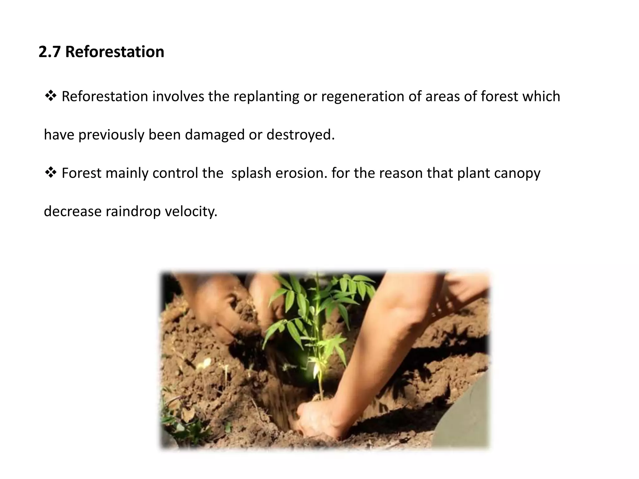 2.7 Reforestation
 Reforestation involves the replanting or regeneration of areas of forest which
have previously been damaged or destroyed.
 Forest mainly control the splash erosion. for the reason that plant canopy
decrease raindrop velocity.
 