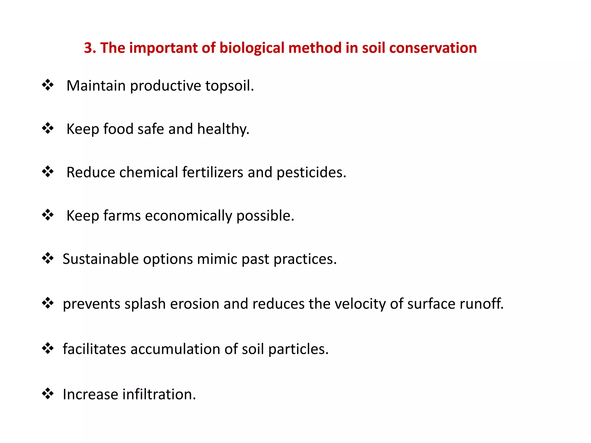 3. The important of biological method in soil conservation
 Maintain productive topsoil.
 Keep food safe and healthy.
 Reduce chemical fertilizers and pesticides.
 Keep farms economically possible.
 Sustainable options mimic past practices.
 prevents splash erosion and reduces the velocity of surface runoff.
 facilitates accumulation of soil particles.
 Increase infiltration.
 