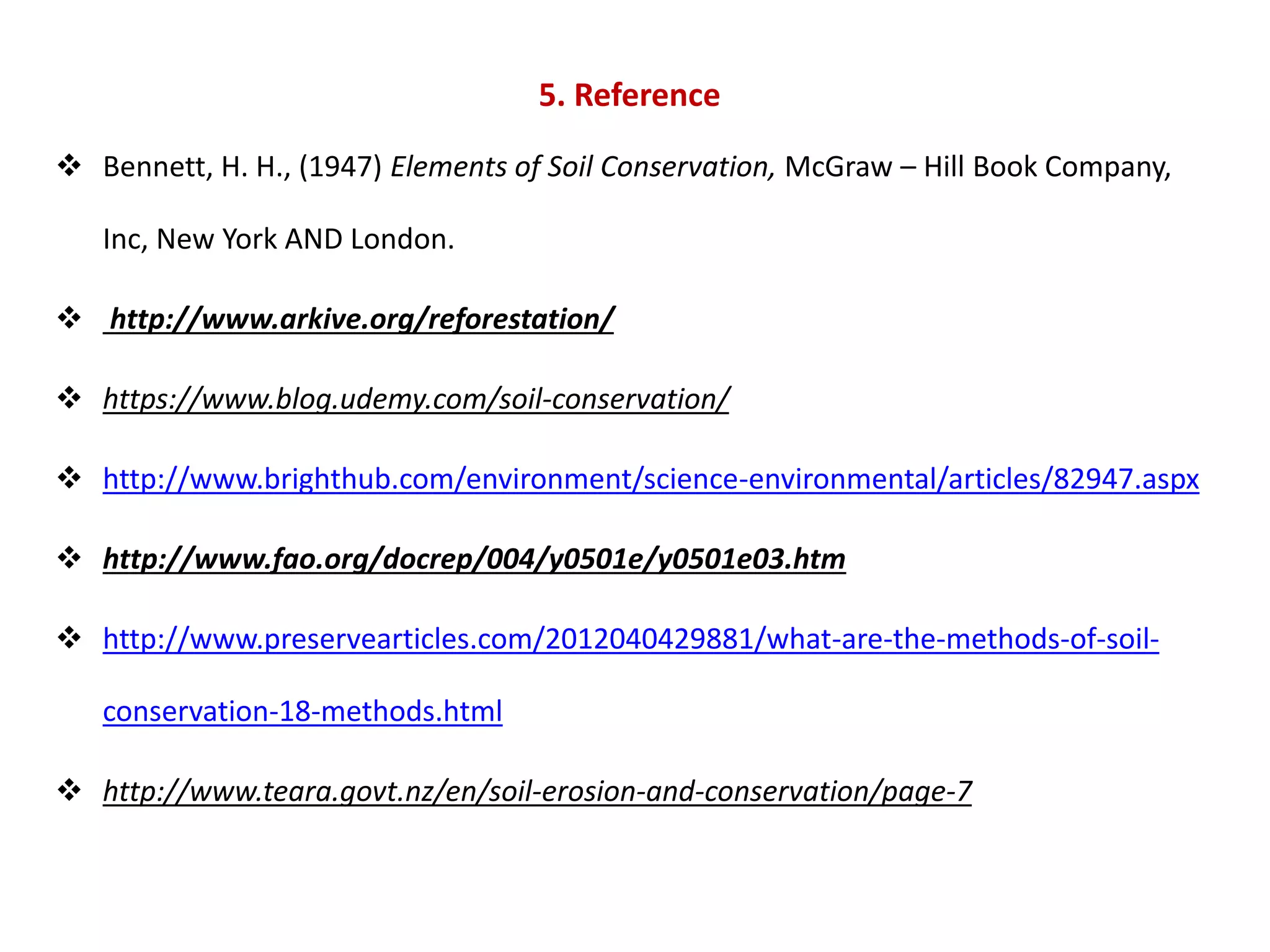 5. Reference
 Bennett, H. H., (1947) Elements of Soil Conservation, McGraw – Hill Book Company,
Inc, New York AND London.
 http://www.arkive.org/reforestation/
 https://www.blog.udemy.com/soil-conservation/
 http://www.brighthub.com/environment/science-environmental/articles/82947.aspx
 http://www.fao.org/docrep/004/y0501e/y0501e03.htm
 http://www.preservearticles.com/2012040429881/what-are-the-methods-of-soil-
conservation-18-methods.html
 http://www.teara.govt.nz/en/soil-erosion-and-conservation/page-7
 