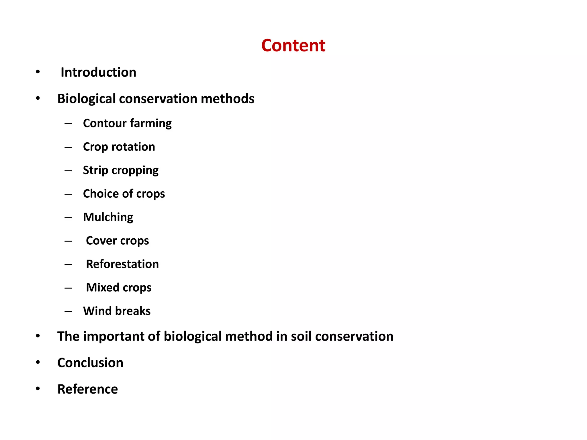 Content
• Introduction
• Biological conservation methods
– Contour farming
– Crop rotation
– Strip cropping
– Choice of crops
– Mulching
– Cover crops
– Reforestation
– Mixed crops
– Wind breaks
• The important of biological method in soil conservation
• Conclusion
• Reference
 