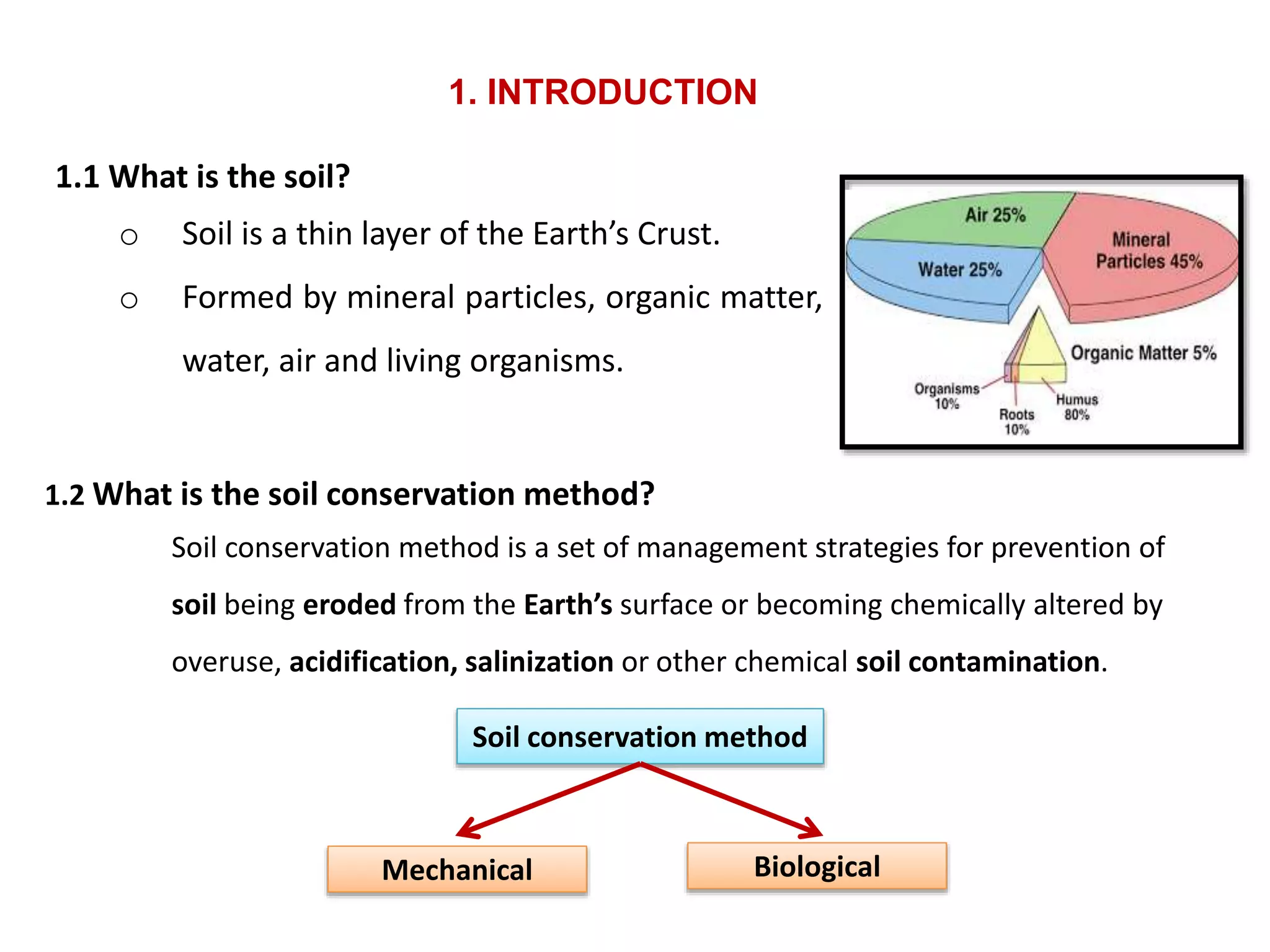 1.1 What is the soil?
o Soil is a thin layer of the Earth’s Crust.
o Formed by mineral particles, organic matter,
water, air and living organisms.
1.2 What is the soil conservation method?
Soil conservation method is a set of management strategies for prevention of
soil being eroded from the Earth’s surface or becoming chemically altered by
overuse, acidification, salinization or other chemical soil contamination.
Soil conservation method
Mechanical Biological
1. INTRODUCTION
 