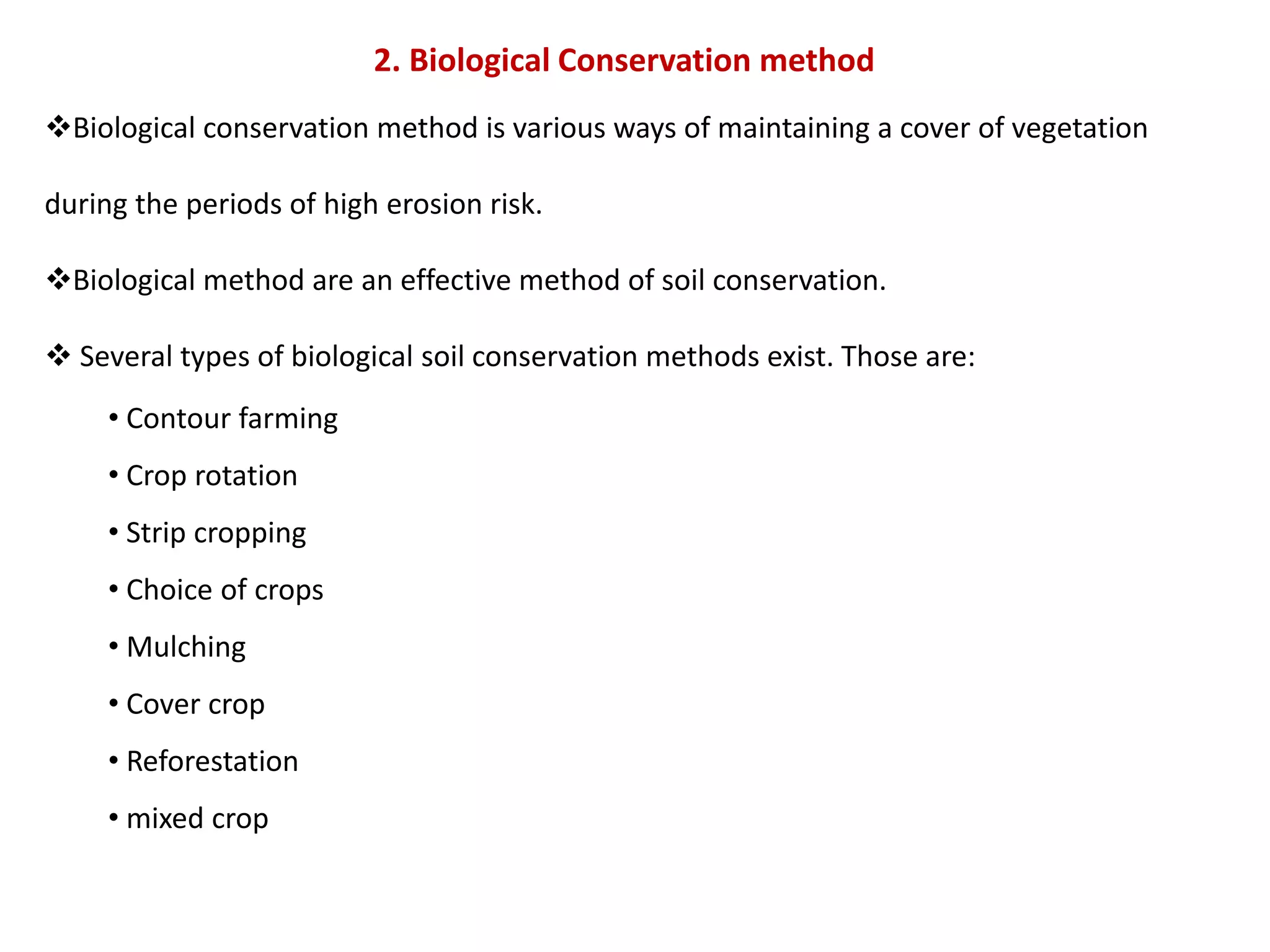 2. Biological Conservation method
Biological conservation method is various ways of maintaining a cover of vegetation
during the periods of high erosion risk.
Biological method are an effective method of soil conservation.
 Several types of biological soil conservation methods exist. Those are:
• Contour farming
• Crop rotation
• Strip cropping
• Choice of crops
• Mulching
• Cover crop
• Reforestation
• mixed crop
 