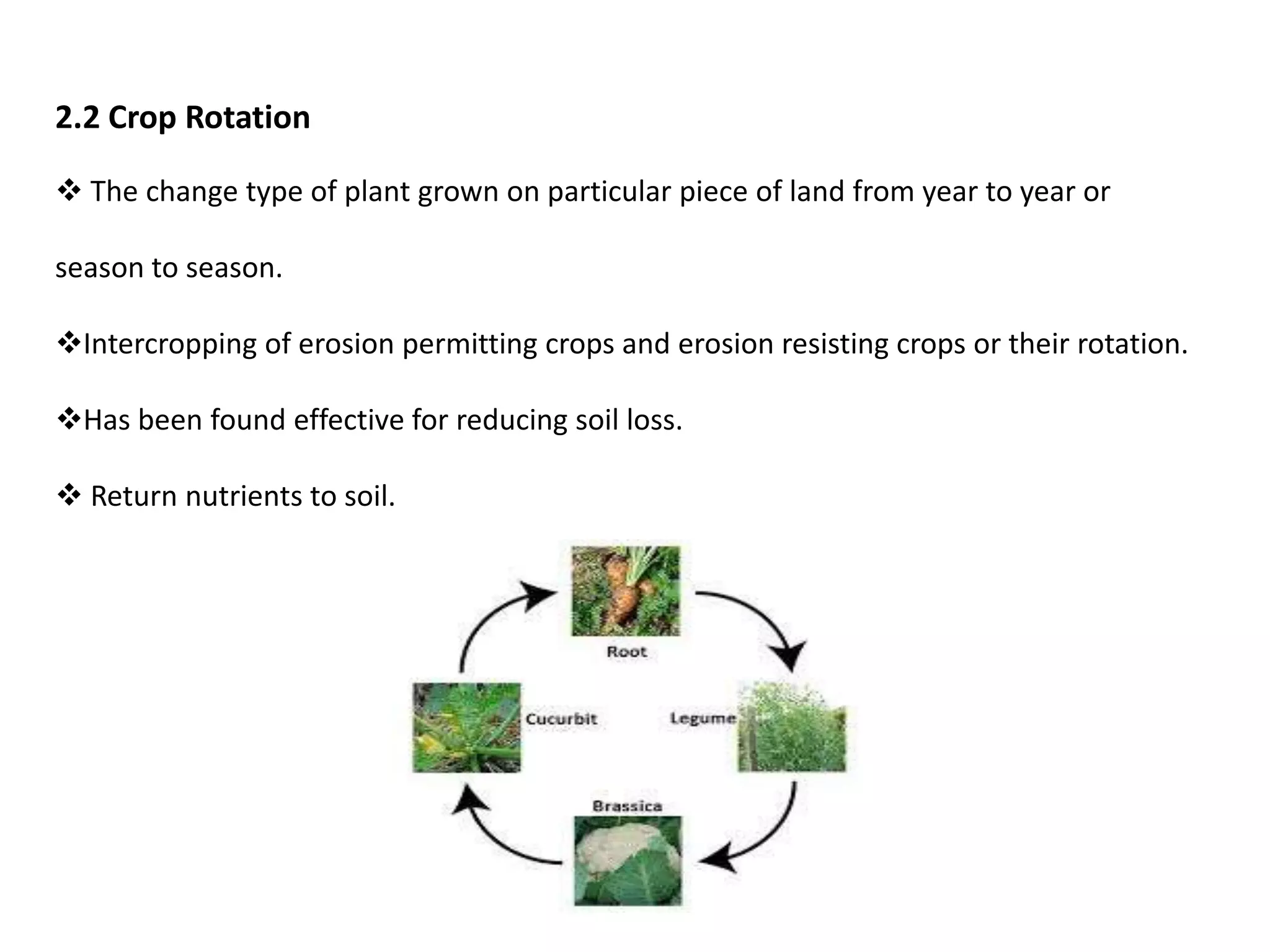 2.2 Crop Rotation
 The change type of plant grown on particular piece of land from year to year or
season to season.
Intercropping of erosion permitting crops and erosion resisting crops or their rotation.
Has been found effective for reducing soil loss.
 Return nutrients to soil.
 