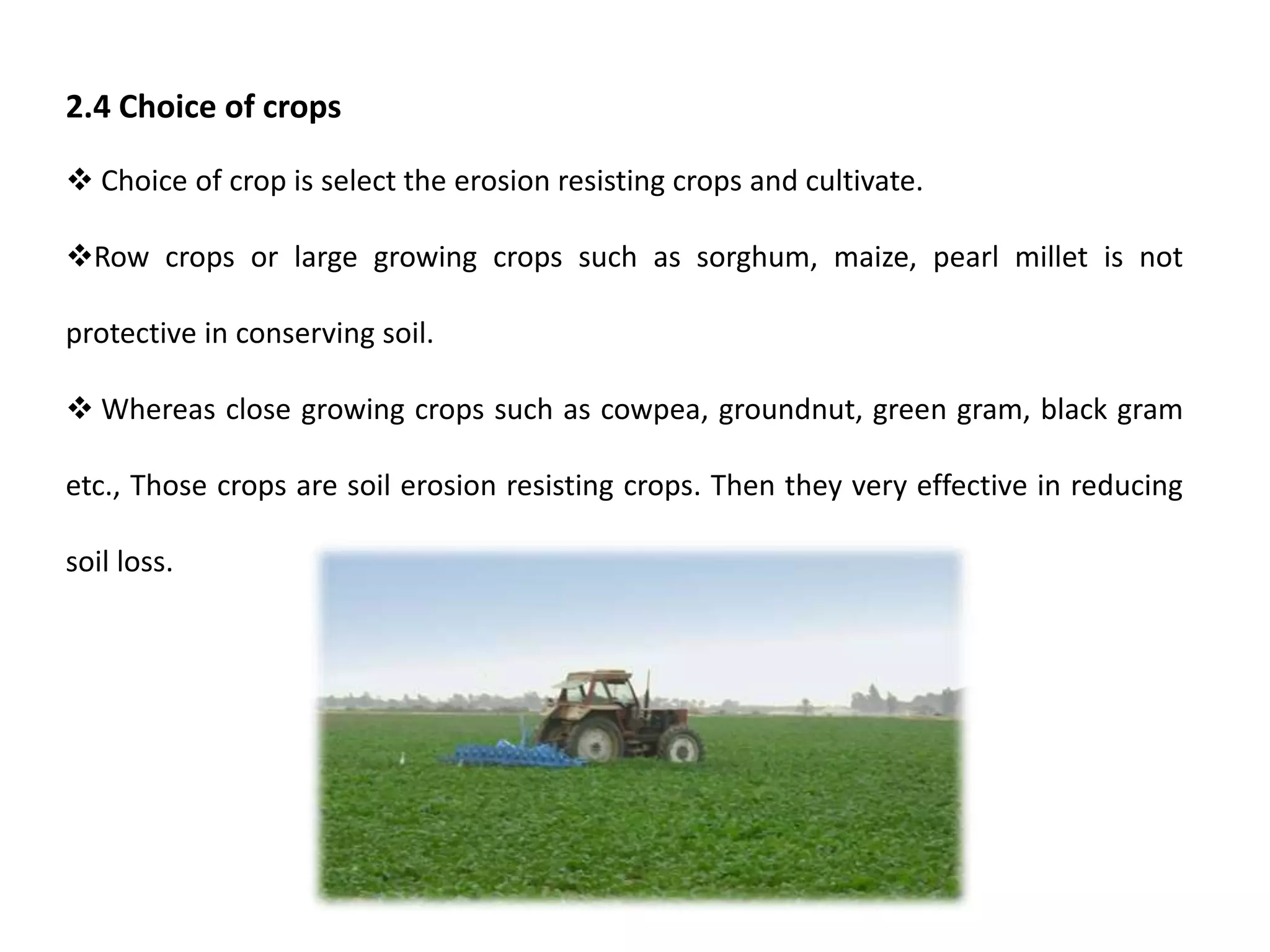 2.4 Choice of crops
 Choice of crop is select the erosion resisting crops and cultivate.
Row crops or large growing crops such as sorghum, maize, pearl millet is not
protective in conserving soil.
 Whereas close growing crops such as cowpea, groundnut, green gram, black gram
etc., Those crops are soil erosion resisting crops. Then they very effective in reducing
soil loss.
 