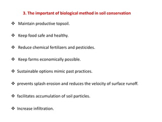 3. The important of biological method in soil conservation
 Maintain productive topsoil.
 Keep food safe and healthy.
 Reduce chemical fertilizers and pesticides.
 Keep farms economically possible.
 Sustainable options mimic past practices.
 prevents splash erosion and reduces the velocity of surface runoff.
 facilitates accumulation of soil particles.
 Increase infiltration.
 