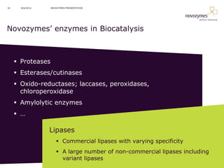 32     8/6/2012    NOVOZYMES PRESENTATION




Novozymes’ enzymes in Biocatalysis



      Proteases
      Esterases/cutinases
      Oxido-reductases; laccases, peroxidases,
       chloroperoxidase
      Amylolytic enzymes
      …

                  Lipases
                       Commercial lipases with varying specificity
                       A large number of non-commercial lipases including
                        variant lipases
 