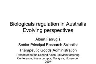 Biologicals regulation in Australia Evolving perspectives Albert Farrugia Senior Principal Research Scientist Therapeutic Goods Administration Presented to the Second Asian Bio Manufacturing Conference, Kuala Lumpur, Malaysia, November 2007 