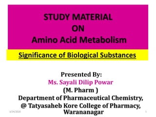STUDY MATERIAL
ON
Amino Acid Metabolism
Presented By:
Ms. Sayali Dilip Powar
(M. Pharm )
Department of Pharmaceutical Chemistry,
@ Tatyasaheb Kore College of Pharmacy,
Warananagar3/24/2020 1
Significance of Biological Substances
 