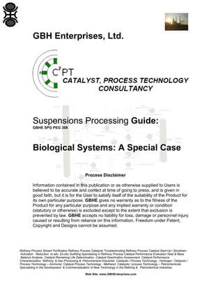 GBH Enterprises, Ltd.

Suspensions Processing Guide:
GBHE SPG PEG 308

Biological Systems: A Special Case
Process Disclaimer
Information contained in this publication or as otherwise supplied to Users is
believed to be accurate and correct at time of going to press, and is given in
good faith, but it is for the User to satisfy itself of the suitability of the Product for
its own particular purpose. GBHE gives no warranty as to the fitness of the
Product for any particular purpose and any implied warranty or condition
(statutory or otherwise) is excluded except to the extent that exclusion is
prevented by law. GBHE accepts no liability for loss, damage or personnel injury
caused or resulting from reliance on this information. Freedom under Patent,
Copyright and Designs cannot be assumed.

Refinery Process Stream Purification Refinery Process Catalysts Troubleshooting Refinery Process Catalyst Start-Up / Shutdown
Activation Reduction In-situ Ex-situ Sulfiding Specializing in Refinery Process Catalyst Performance Evaluation Heat & Mass
Balance Analysis Catalyst Remaining Life Determination Catalyst Deactivation Assessment Catalyst Performance
Characterization Refining & Gas Processing & Petrochemical Industries Catalysts / Process Technology - Hydrogen Catalysts /
Process Technology – Ammonia Catalyst Process Technology - Methanol Catalysts / process Technology – Petrochemicals
Specializing in the Development & Commercialization of New Technology in the Refining & Petrochemical Industries
Web Site: www.GBHEnterprises.com

 