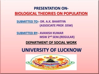 PRESENTATION ON-
BIOLOGICAL THEORIES ON POPULATION
SUBMITTED TO:- DR. A.K. BHARTIYA
(ASSOCIATE PROF. DSW)
SUBMITTED BY:- AVANISH KUMAR
MSW 2nd SEM.(REGULAR)
DEPARTMENT OF SOCIAL WORK
UNIVERSITY OF LUCKNOW
 
