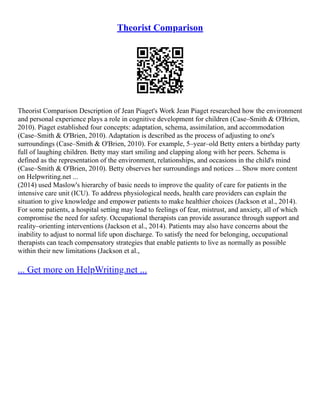 Theorist Comparison
Theorist Comparison Description of Jean Piaget's Work Jean Piaget researched how the environment
and personal experience plays a role in cognitive development for children (Case–Smith & O'Brien,
2010). Piaget established four concepts: adaptation, schema, assimilation, and accommodation
(Case–Smith & O'Brien, 2010). Adaptation is described as the process of adjusting to one's
surroundings (Case–Smith & O'Brien, 2010). For example, 5–year–old Betty enters a birthday party
full of laughing children. Betty may start smiling and clapping along with her peers. Schema is
defined as the representation of the environment, relationships, and occasions in the child's mind
(Case–Smith & O'Brien, 2010). Betty observes her surroundings and notices ... Show more content
on Helpwriting.net ...
(2014) used Maslow's hierarchy of basic needs to improve the quality of care for patients in the
intensive care unit (ICU). To address physiological needs, health care providers can explain the
situation to give knowledge and empower patients to make healthier choices (Jackson et al., 2014).
For some patients, a hospital setting may lead to feelings of fear, mistrust, and anxiety, all of which
compromise the need for safety. Occupational therapists can provide assurance through support and
reality–orienting interventions (Jackson et al., 2014). Patients may also have concerns about the
inability to adjust to normal life upon discharge. To satisfy the need for belonging, occupational
therapists can teach compensatory strategies that enable patients to live as normally as possible
within their new limitations (Jackson et al.,
... Get more on HelpWriting.net ...
 
