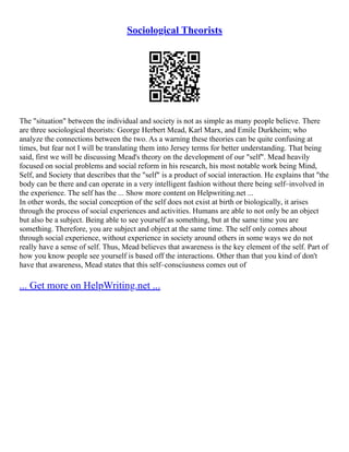 Sociological Theorists
The "situation" between the individual and society is not as simple as many people believe. There
are three sociological theorists: George Herbert Mead, Karl Marx, and Emile Durkheim; who
analyze the connections between the two. As a warning these theories can be quite confusing at
times, but fear not I will be translating them into Jersey terms for better understanding. That being
said, first we will be discussing Mead's theory on the development of our "self". Mead heavily
focused on social problems and social reform in his research, his most notable work being Mind,
Self, and Society that describes that the "self" is a product of social interaction. He explains that "the
body can be there and can operate in a very intelligent fashion without there being self–involved in
the experience. The self has the ... Show more content on Helpwriting.net ...
In other words, the social conception of the self does not exist at birth or biologically, it arises
through the process of social experiences and activities. Humans are able to not only be an object
but also be a subject. Being able to see yourself as something, but at the same time you are
something. Therefore, you are subject and object at the same time. The self only comes about
through social experience, without experience in society around others in some ways we do not
really have a sense of self. Thus, Mead believes that awareness is the key element of the self. Part of
how you know people see yourself is based off the interactions. Other than that you kind of don't
have that awareness, Mead states that this self–consciusness comes out of
... Get more on HelpWriting.net ...
 