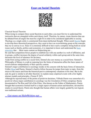 Essay on Social Theorists
Classical Social Theorists
When trying to compare three social theorists to each other, you must first try to understand the
intricacies that are entangled within each theory itself. Theorists, by nature, create theories that can
be debated from all angles but must be a tight fit in order to be considered applicable to society.
Theology as a single entity is constructed from deep intellectual thought. When social theorist begin
to develop there theoretical perspectives, they seem to have an overwhelming grasp on the concepts
they try to convey to us. Since it is extremely difficult to have such a complete strong hold on social
issues such as family, politics and economics, it is important to know and understand the basic
principles that ... Show more content on Helpwriting.net ...
He said that competition forces people to establish ties with one another in a web of affiliation, and
in groups, conflict increases the degree of social solidarity within each group and at the same time,
decreases the level of tolerance for deviance.
Aside from seeing conflict as a social form, Simmel also saw money as a social form. Simmel's
Philosophy of Money is a stab at exposing how the forms of interaction affect the basic nature of
social relations independently of their specific content.
Simmel's major contribution to sociology resides in his concern with the basic forms of interaction.
Unlike Mead and Pareto, Simmel is hard to follow because he jumps from topic to topic, from the
micro to the macro and from the historical past to contemporary situations in his time. But in the
end, his goal is similar to all other theorists: to explain many empirical events with a few highly
abstract models and principles. (Turner P. 287)
Although he rejected many of the points of positivist doctrines, Vilfredo Pareto was somewhat of a
positivist whose major contribution to sociology was his Circulation of Elites conspiracy theory
documented in The Rise and Fall of the Elites. Also known as the Father of Mathematics, Pareto
thought that economics limited itself to a single aspect of human action and therefore, devoted his
studies to social theory. Pareto also thought that human affairs were largely guided by non logical,
non traditional actions,
... Get more on HelpWriting.net ...
 