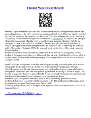 Classical Management Theorists
Frederick Taylor and Henri Fayol were both theorists of the classical management movement. The
classical approach was the framework to what management is all about. Therefore it can be said that
they laid the foundation for many theorists. Frederick Taylor was an important theorist of the early
20th century and he made many important contributions to management. He proposed the principles
of scientific management which he believed would improve industrial efficiency. He believed
management could be formulated as a discipline. Taylor's principles of scientific management
focused on cooperation between management and the workers as well as improving the technical
skills of the workers (Hodgetts, 1995). His approach is often referred to ... Show more content on
Helpwriting.net ...
There is an almost equal division of work and responsibility between the management and the
workmen. The management takes over all the work they are better fitted than the workmen, while in
the past almost all of the work and the greater part of the responsibility were thrown upon the men.
(Hodgetts, 1995).
Taylor's scientific management focused on increasing productivity, whereas Fayol's administrative
management theory focuses on ways to make the organisation more effective and efficient.
Scientific management focused on employees as individuals and their tasks, general administrative
management theory dealt with total management organization. According to Pindur & Rogers, 1995,
General management theory was a much broader theory concerned with administrative management
functions and is considered the forerunner of modern organization theory.
For Henri Fayol, management was not so much as a way of devising systems to increase
productivity but it was concerned with the integration of the different functions of the organisation
such as production, sales, finance and so on (Wren, 1994).
According to Fayol the success of an organization depended more on the administrative skills of the
manager than on
... Get more on HelpWriting.net ...
 