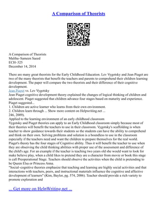 A Comparison of Theorists
A Comparison of Theorists
Maliha–Sameen Saeed
ECH–325
December 14, 2014
There are many great theorists for the Early Childhood Education. Lev Vygotsky and Jean Piaget are
two of the many theorists that benefit the teachers and parents to comprehend their children learning
development. The paper will compare the two theorists and their difference of their cognitive
development.
Jean Piaget vs. Lev Vygotsky
Jean Piaget cognitive development theory explained the changes of logical thinking of children and
adolescent. Piaget suggested that children advance four stages based on maturity and experience.
Piaget suggested...
1. Children are active learner who learns from their own environment.
2. Children learn through ... Show more content on Helpwriting.net ...
246, 2009).
Applied to the learning environment of an early childhood classroom
Vygotsky and Piaget theories can apply to an Early Childhood classroom simply because most of
their theories will benefit the teachers to use in their classroom. Vygotsky's scaffolding is when
teacher to show guidance towards their students so the students can have the ability to comprehend
and think on their own. Solving problems and solution is a boundless to use in the classroom
especially if the teachers need and want the children to prepare themselves for the real world.
Piaget's theory has the four stages of Cognitive ability. Thus it will benefit the teacher to use when
they are observing the child thinking abilities with proper use of the assessment and difference of
the child's age. For an example if the teacher is teaching two years old she would want to look for
make believe play, when a child likes to pretend they are a character from movie or book this stage
is call Preoperational Stage. Teachers should observe the activities when the child is pretending to
be Queen Elsa or Princess Anna.
"Social–cognitive theories emphasize that teaching and learning are highly social activities and that
interactions with teachers, peers, and instructional materials influence the cognitive and affective
development of learners" (Kim, Baylor, pg. 574, 2006). Teacher should provide a rich variety to
promote exploration and
... Get more on HelpWriting.net ...
 