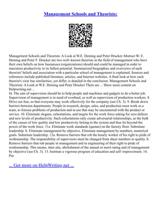 Management Schools and Theorists:
Management Schools and Theorists: A Look at W.E. Deming and Peter Drucker Abstract W. E.
Deming and Peter F. Drucker are two well–known theorists in the field of management who have
their own beliefs on how businesses (organizations) should and could be managed in order to
maximize productivity to its fullest potential. Summarized biographies and overviews of each
theorists' beliefs and association with a particular school of management is explained. Sources and
references include published literature, articles, and Internet websites. A final look at how each
theorist's view has similarities, yet differ, is detailed in the conclusion. Management Schools and
Theorists: A Look at W.E. Deming and Peter Drucker There are ... Show more content on
Helpwriting.net ...
8). The aim of supervision should be to help people and machines and gadgets to do a better job.
Supervision of management is in need of overhaul, as well as supervision of production workers. 8.
Drive out fear, so that everyone may work effectively for the company (see Ch. 3). 9. Break down
barriers between departments. People in research, design, sales, and production must work as a
team, to foresee problems of production and in use that may be encountered with the product or
service. 10. Eliminate slogans, exhortations, and targets for the work force asking for zero defects
and new levels of productivity. Such exhortations only create adversarial relationships, as the bulk
of the causes of low quality and low productivity belong to the system and thus lie beyond the
power of the work force. 11a. Eliminate work standards (quotas) on the factory floor. Substitute
leadership. b. Eliminate management by objective. Eliminate management by numbers, numerical
goals. Substitute leadership. 12a. Remove barriers that rob the hourly worker of his right to pride of
workmanship. The responsibility of supervisors must be changed from sheer numbers to quality. b.
Remove barriers that rob people in management and in engineering of their right to pride of
workmanship. This means, inter alia, abolishment of the annual or merit rating and of management
by objective (see Ch. 3). 13. Institute a vigorous program of education and self–improvement. 14.
Put
... Get more on HelpWriting.net ...
 