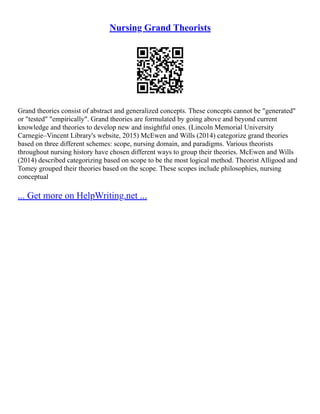 Nursing Grand Theorists
Grand theories consist of abstract and generalized concepts. These concepts cannot be "generated"
or "tested" "empirically". Grand theories are formulated by going above and beyond current
knowledge and theories to develop new and insightful ones. (Lincoln Memorial University
Carnegie–Vincent Library's website, 2015) McEwen and Wills (2014) categorize grand theories
based on three different schemes: scope, nursing domain, and paradigms. Various theorists
throughout nursing history have chosen different ways to group their theories. McEwen and Wills
(2014) described categorizing based on scope to be the most logical method. Theorist Alligood and
Tomey grouped their theories based on the scope. These scopes include philosophies, nursing
conceptual
... Get more on HelpWriting.net ...
 
