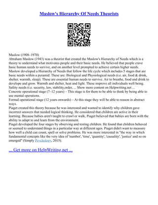 Maslow's Hierarchy Of Needs Theorists
Maslow (1908–1970)
Abraham Maslow (1943) was a theorist that created the Maslow's Hierarchy of Needs which is a
theory to understand what motivates people and their basic needs. He believed that people crave
basic human needs to survive, and on another level prompted to achieve certain higher needs.
Maslow developed a Hierarchy of Needs that follow the life cycle which includes 5 stages that are
basic needs within a pyramid. These are: Biological and Physiological needs (i.e. air, food & drink,
shelter, warmth, sleep). These are essential human needs to survive. Air to breathe, food and drink to
develope and grow. Warmth and shelter, heat and light. These improve all individuals well being.
Safety needs (i.e. security, law, stability,order, ... Show more content on Helpwriting.net ...
Concrete operational stage (7–12 years) – This stage is for them to be able to think by being able to
use mental operations.
Formal operational stage (12 years onwards) – At this stage they will be able to reason in abstract
ways.
Piaget created this theory because he was interested and wanted to identify why children gave
incorrect answers that needed logical thinking. He considered that children are active in their
learning. Because babies aren't taught to crawl or walk, Piaget believed that babies are born with the
ability to adapt to and learn from the environment.
Piaget developed the four stages by observing and testing children. He found that children behaved
or seemed to understand things in a particular way at different ages. Piaget didn't want to measure
how well a child can count, spell or solve problems. He was more interested in "the way in which
fundamental concepts like the very idea of 'number', 'time', 'quantity', 'causality', 'justice' and so on
emerged" (Simply Psychology, 2015).
... Get more on HelpWriting.net ...
 