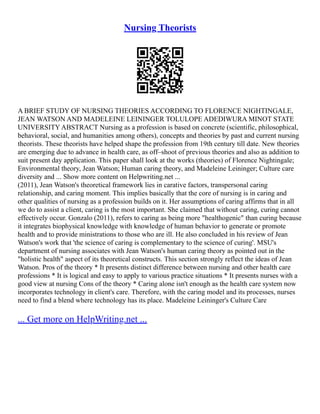 Nursing Theorists
A BRIEF STUDY OF NURSING THEORIES ACCORDING TO FLORENCE NIGHTINGALE,
JEAN WATSON AND MADELEINE LEININGER TOLULOPE ADEDIWURA MINOT STATE
UNIVERSITY ABSTRACT Nursing as a profession is based on concrete (scientific, philosophical,
behavioral, social, and humanities among others), concepts and theories by past and current nursing
theorists. These theorists have helped shape the profession from 19th century till date. New theories
are emerging due to advance in health care, as off–shoot of previous theories and also as addition to
suit present day application. This paper shall look at the works (theories) of Florence Nightingale;
Environmental theory, Jean Watson; Human caring theory, and Madeleine Leininger; Culture care
diversity and ... Show more content on Helpwriting.net ...
(2011), Jean Watson's theoretical framework lies in carative factors, transpersonal caring
relationship, and caring moment. This implies basically that the core of nursing is in caring and
other qualities of nursing as a profession builds on it. Her assumptions of caring affirms that in all
we do to assist a client, caring is the most important. She claimed that without caring, curing cannot
effectively occur. Gonzalo (2011), refers to caring as being more "healthogenic" than curing because
it integrates biophysical knowledge with knowledge of human behavior to generate or promote
health and to provide ministrations to those who are ill. He also concluded in his review of Jean
Watson's work that 'the science of caring is complementary to the science of curing'. MSU's
department of nursing associates with Jean Watson's human caring theory as pointed out in the
"holistic health" aspect of its theoretical constructs. This section strongly reflect the ideas of Jean
Watson. Pros of the theory * It presents distinct difference between nursing and other health care
professions * It is logical and easy to apply to various practice situations * It presents nurses with a
good view at nursing Cons of the theory * Caring alone isn't enough as the health care system now
incorporates technology in client's care. Therefore, with the caring model and its processes, nurses
need to find a blend where technology has its place. Madeleine Leininger's Culture Care
... Get more on HelpWriting.net ...
 